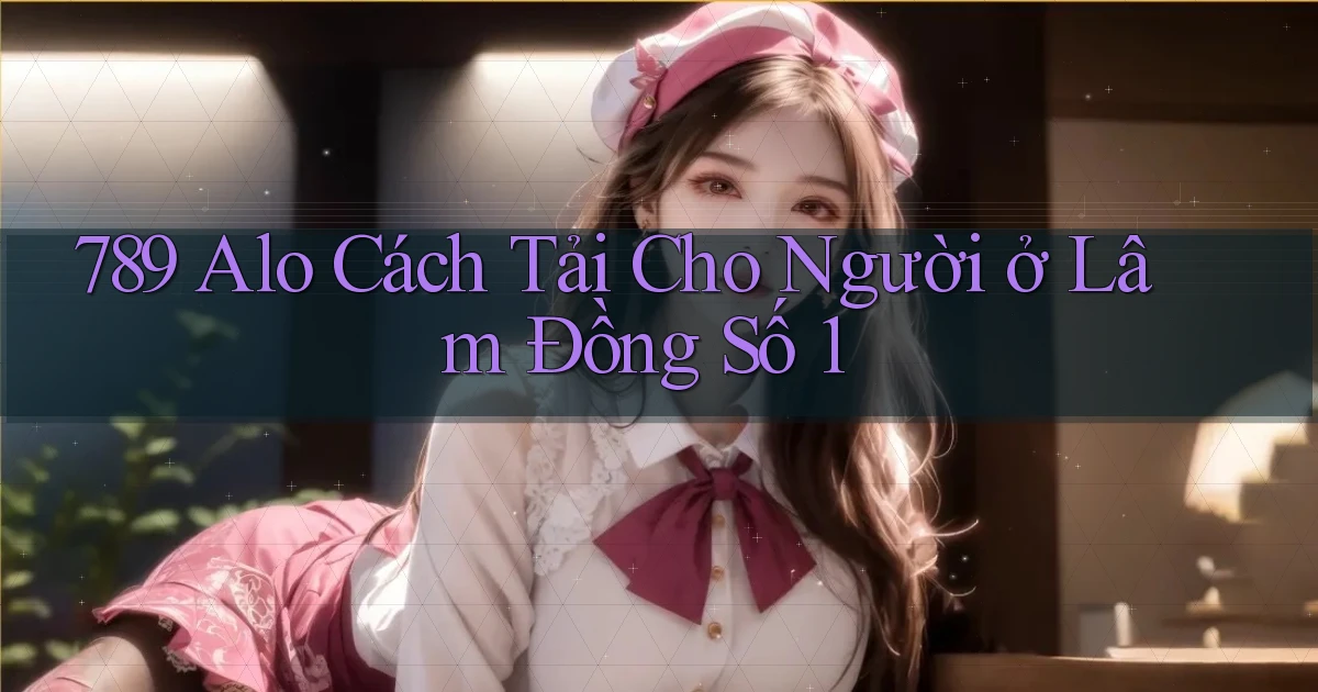 789 alo cách tải cho người ở Lâm Đồng số 1