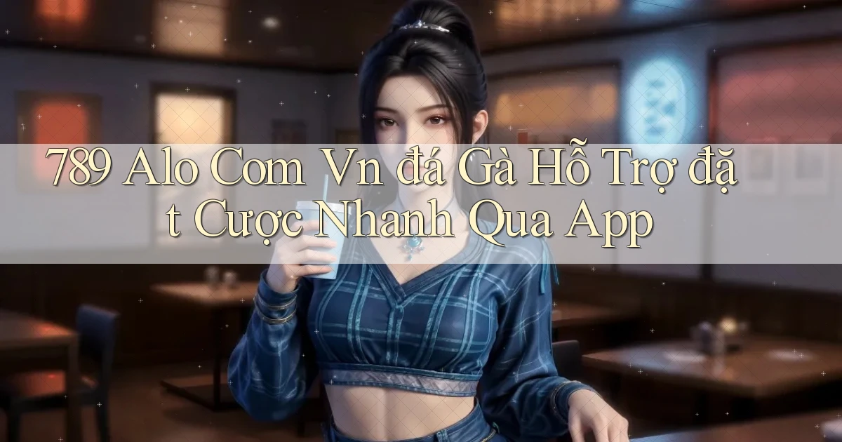 789 alo com vn đá gà hỗ trợ đặt cược nhanh qua app