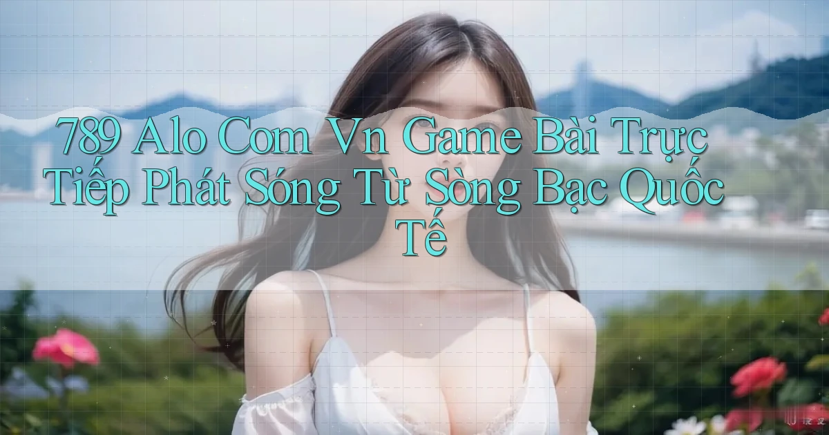 789 alo com vn game bài trực tiếp phát sóng từ sòng bạc quốc tế