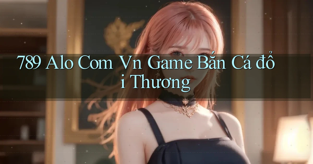 789 alo com vn game bắn cá đổi thương