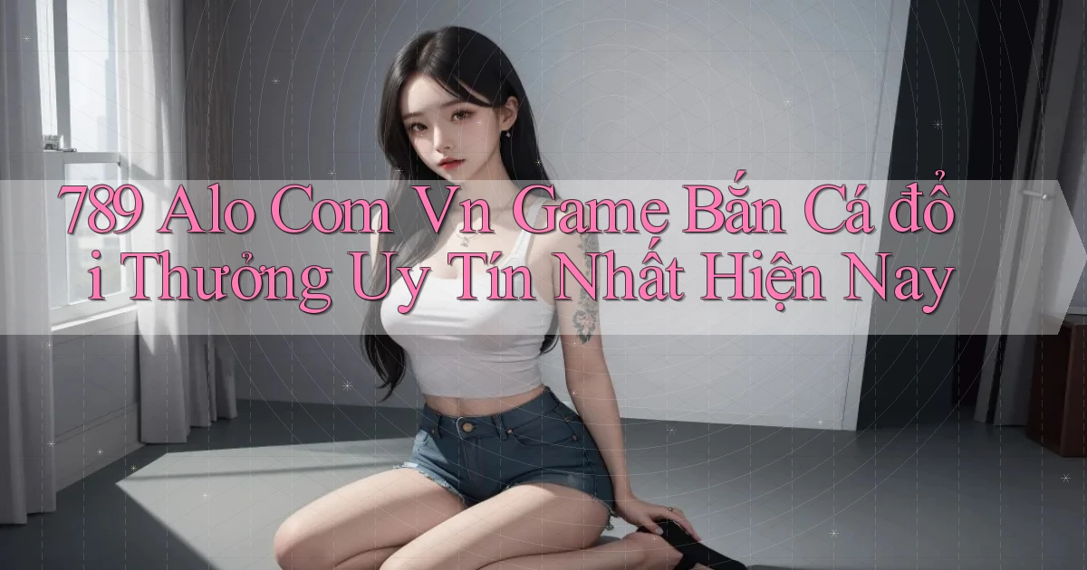 789 alo com vn game bắn cá đổi thưởng uy tín nhất hiện nay