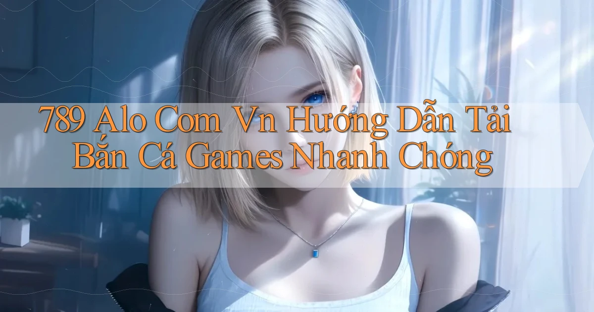 789 alo com vn hướng dẫn tải bắn cá games nhanh chóng