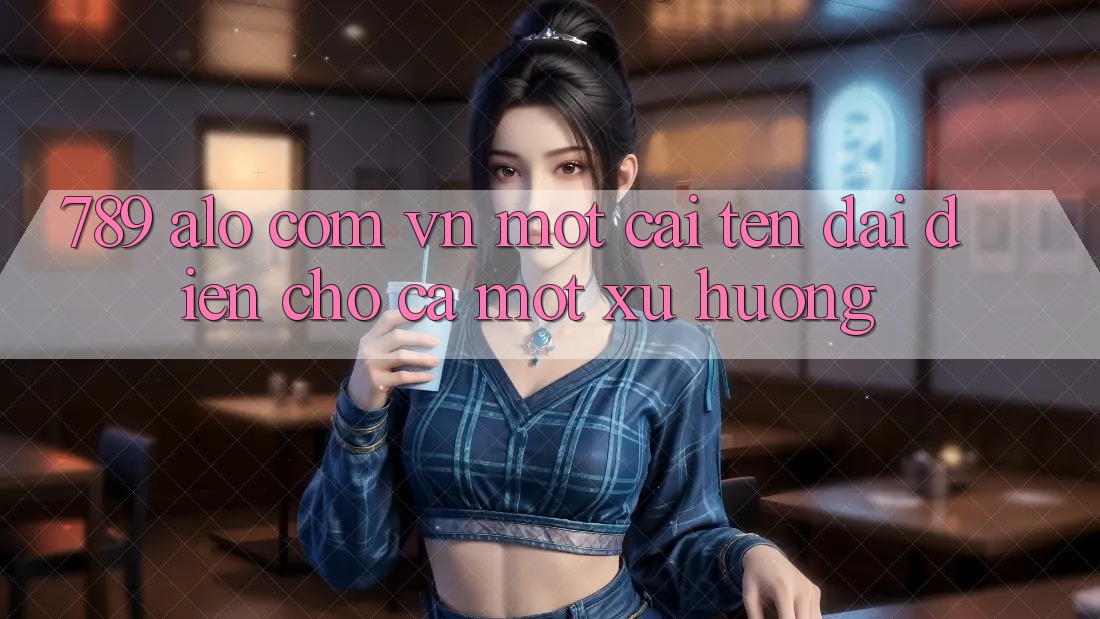“789 alo com vn” – Một cái tên đại diện cho cả một xu hướng