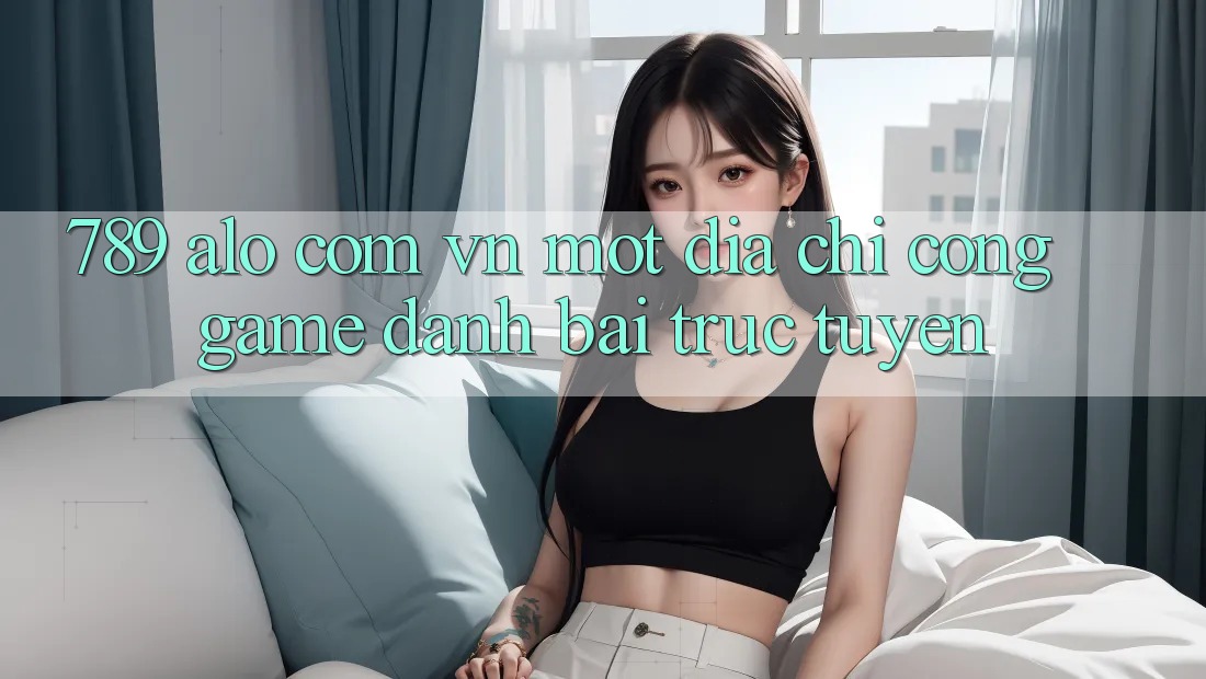 “789 alo com vn” – Một địa chỉ cổng game đánh bài trực tuyến