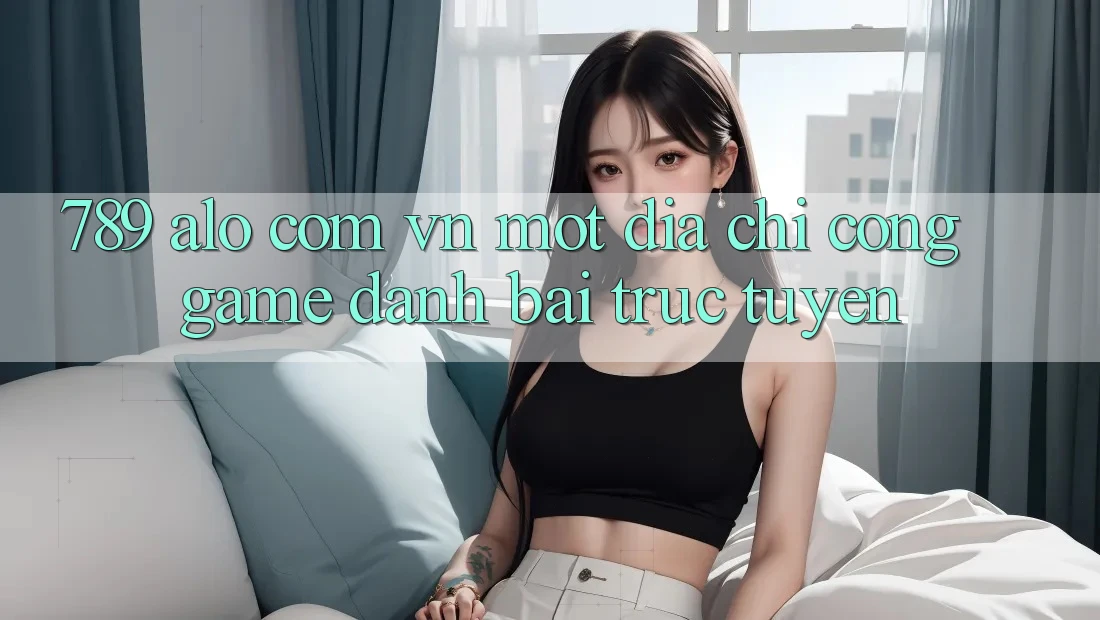 “789 alo com vn” – Một địa chỉ cổng game đánh bài trực tuyến “789 alo com vn” – Một địa chỉ cổng game đánh bài trực tuyến