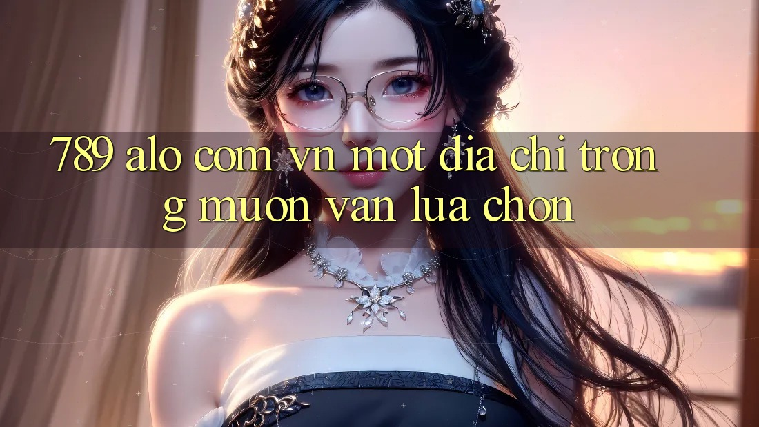 “789 alo com vn” – Một địa chỉ trong muôn vàn lựa chọn