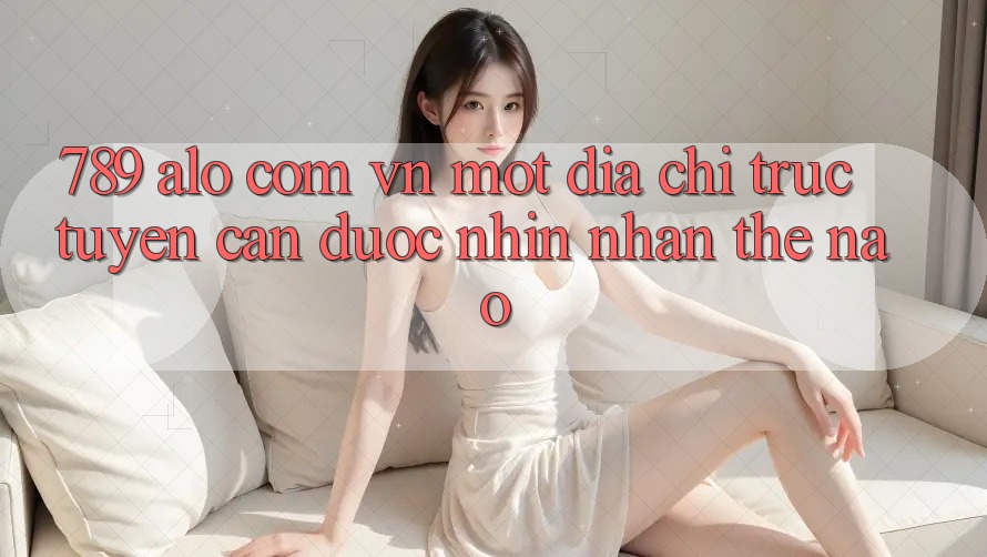 “789 alo com vn” – Một địa chỉ trực tuyến cần được nhìn nhận thế nào?