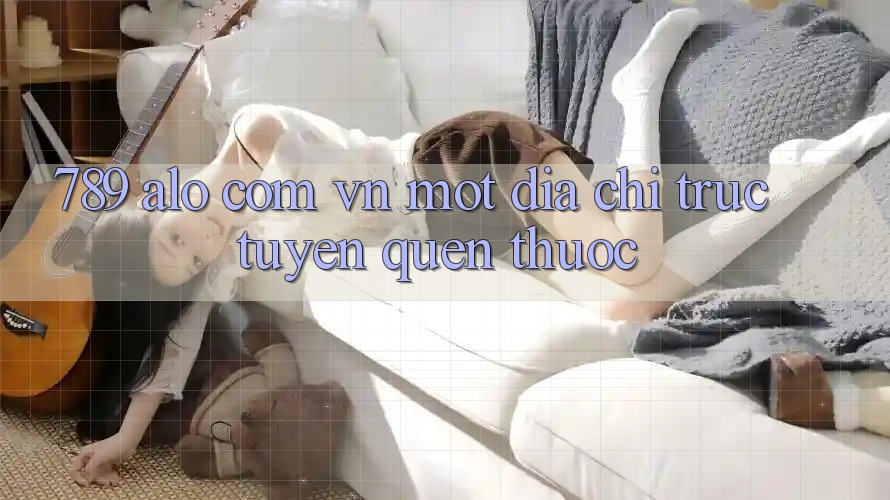 “789 alo com vn” – Một địa chỉ trực tuyến quen thuộc