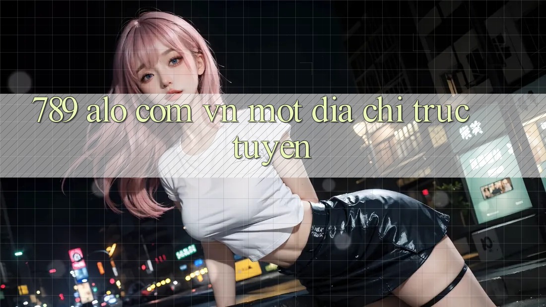 “789 alo com vn” – Một Địa Chỉ Trực Tuyến “789 alo com vn” – Một Địa Chỉ Trực Tuyến
