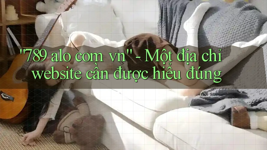 “789 alo com vn” – Một địa chỉ website cần được hiểu đúng “789 alo com vn” – Một địa chỉ website cần được hiểu đúng