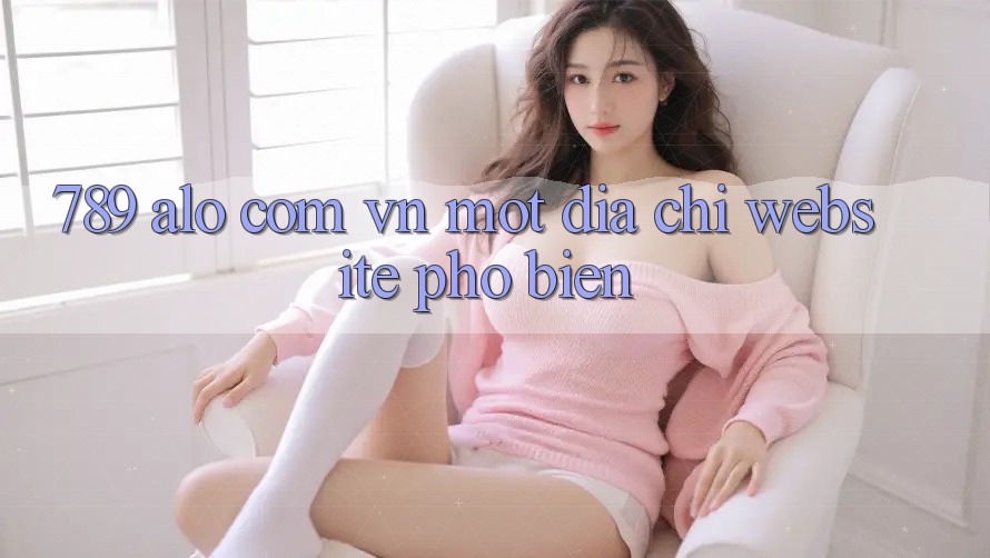 “789 alo com vn” – Một địa chỉ website phổ biến?