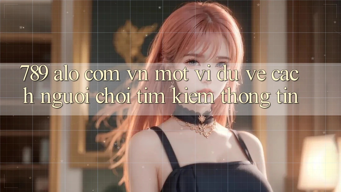 “789 alo com vn” – Một ví dụ về cách người chơi tìm kiếm thông tin