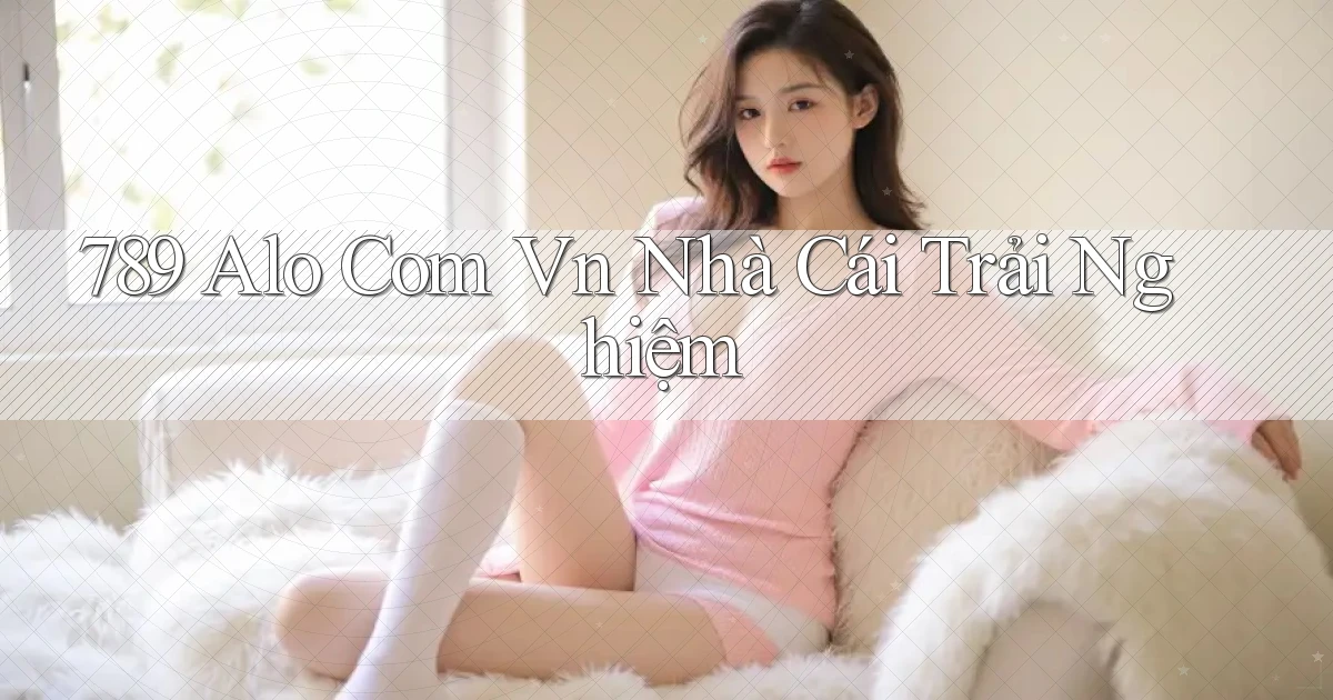 789 alo com vn nhà cái trải nghiệm