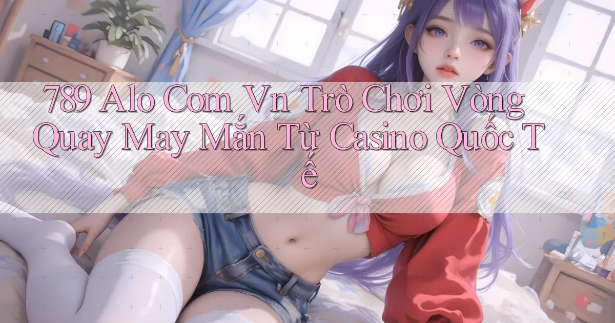 789 alo com vn trò chơi vòng quay may mắn từ casino quốc tế