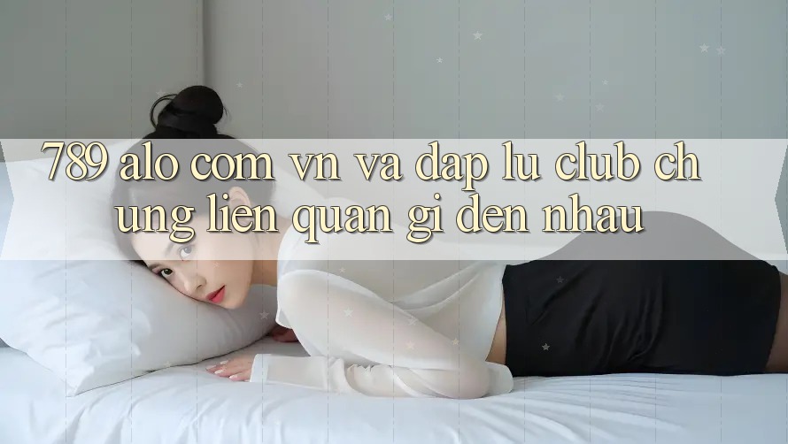 “789 alo com vn” và “Đập Lu Club” - Chúng Liên Quan Gì Đến Nhau? “789 alo com vn” và “Đập Lu Club” - Chúng Liên Quan Gì Đến Nhau?