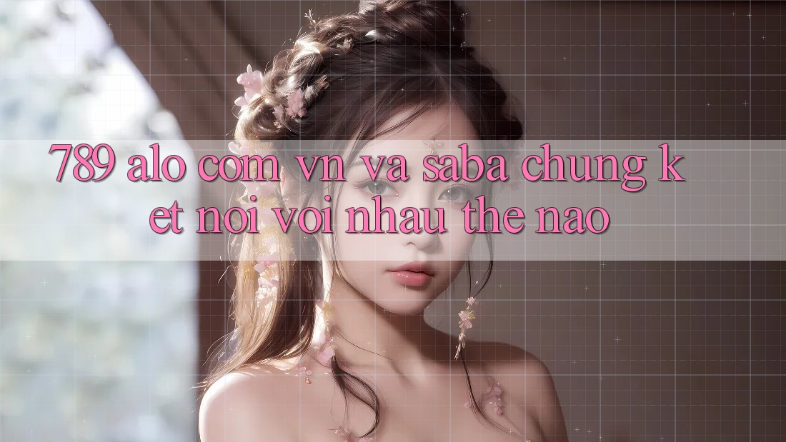 “789”, “alo com vn” và “Saba” – Chúng kết nối với nhau thế nào?