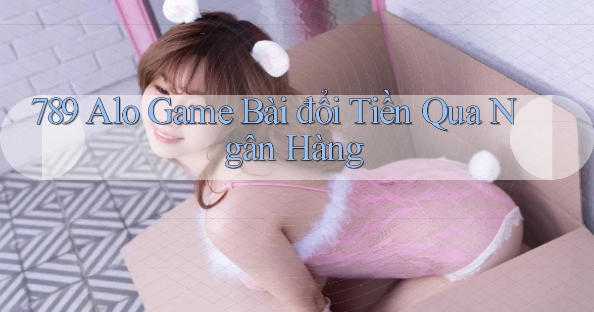 789 alo game bài đổi tiền qua ngân hàng