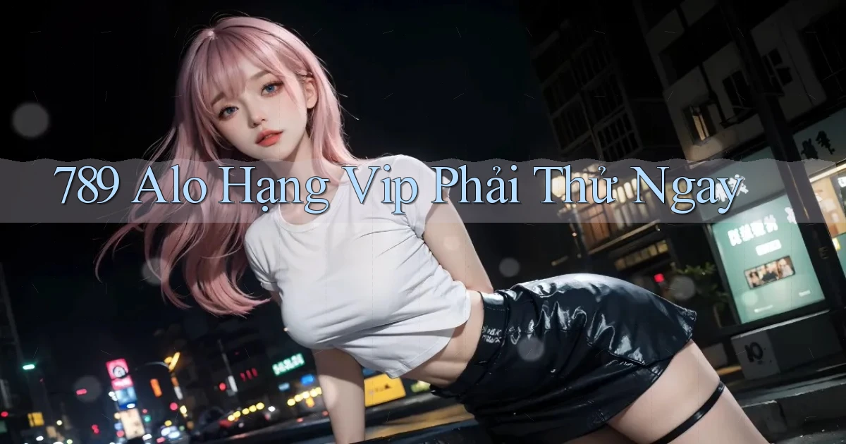 789 alo hạng vip phải thử ngay