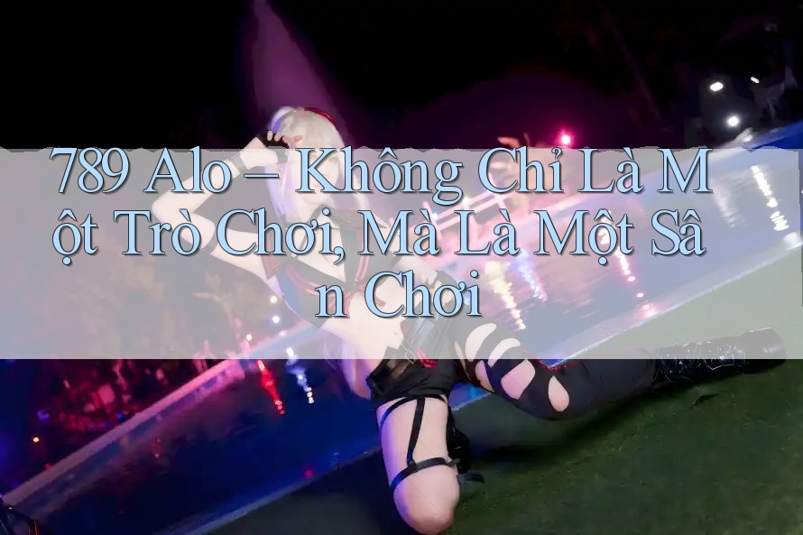 789 Alo – Không Chỉ Là Một Trò Chơi, Mà Là Một Sân Chơi