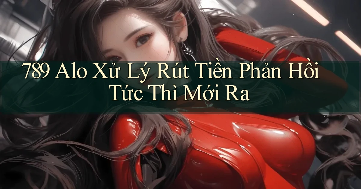 789 alo xử lý rút tiền phản hồi tức thì mới ra