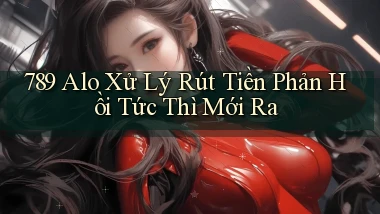 789 alo xử lý rút tiền phản hồi tức thì mới ra