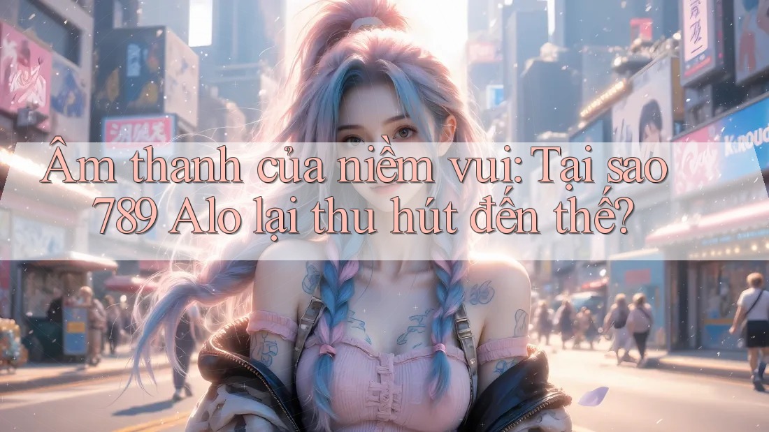 Âm thanh của niềm vui: Tại sao 789 Alo lại thu hút đến thế?