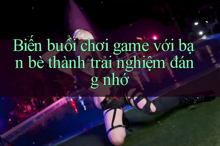 Biến buổi chơi game với bạn bè thành trải nghiệm đáng nhớ
