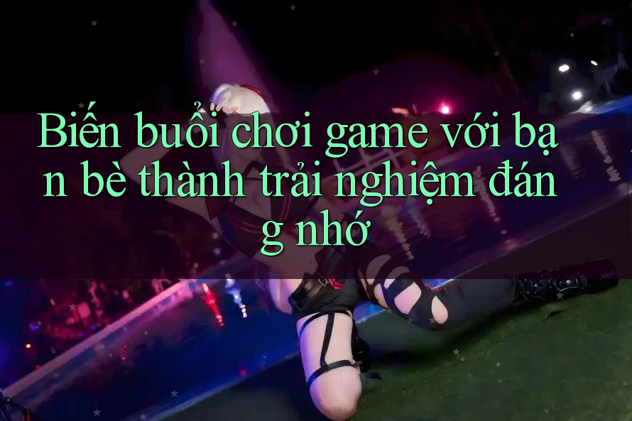 Biến buổi chơi game với bạn bè thành trải nghiệm đáng nhớ
