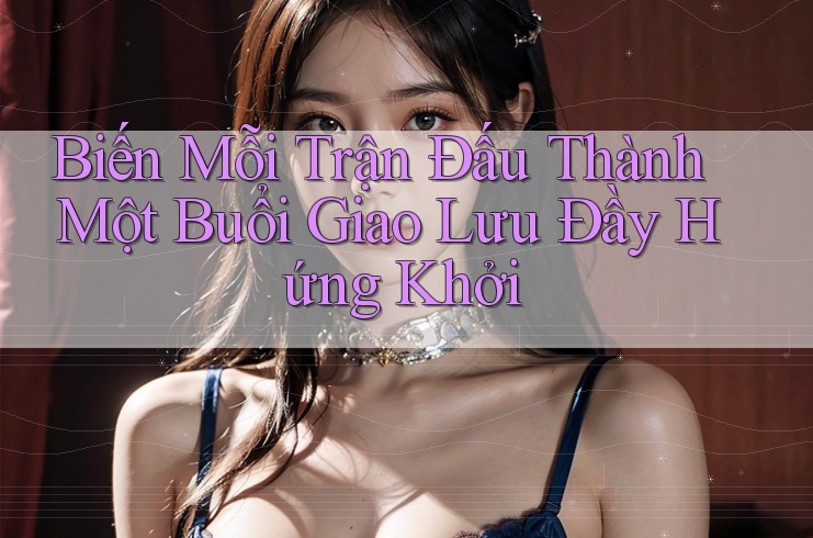 Biến Mỗi Trận Đấu Thành Một Buổi Giao Lưu Đầy Hứng Khởi