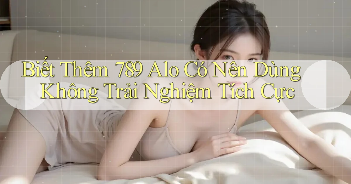 biết thêm 789 alo có nên dùng không trải nghiệm tích cực