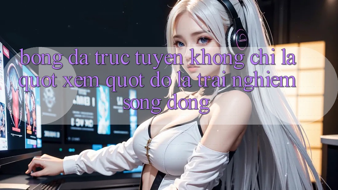 Bóng Đá Trực Tuyến Không Chỉ Là " Xem" - Đó Là Trải Nghiệm Sống Động