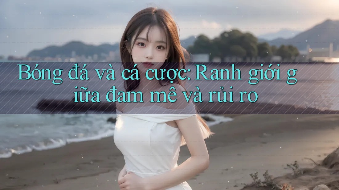 Bóng đá và cá cược: Ranh giới giữa đam mê và rủi ro