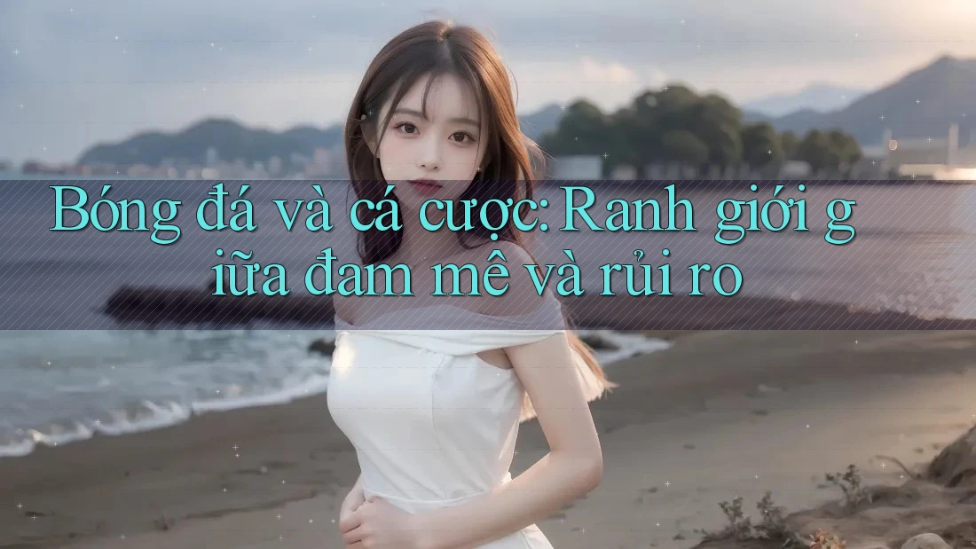 Bóng đá và cá cược: Ranh giới giữa đam mê và rủi ro Bóng đá và cá cược: Ranh giới giữa đam mê và rủi ro