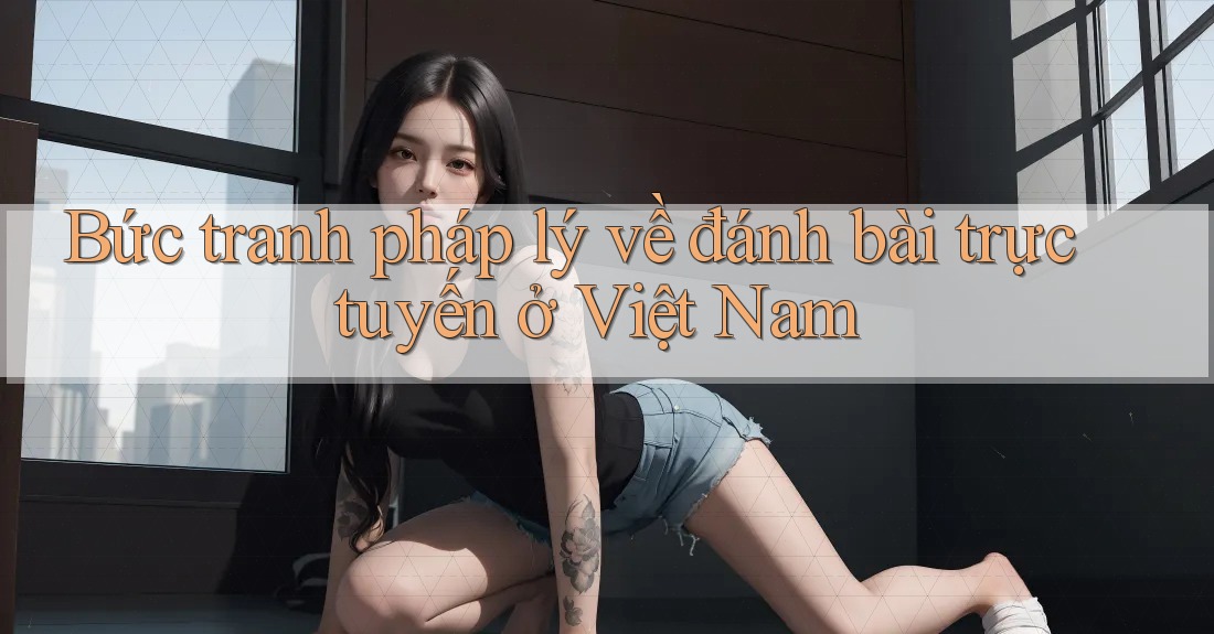 Bức tranh pháp lý về đánh bài trực tuyến ở Việt Nam Bức tranh pháp lý về đánh bài trực tuyến ở Việt Nam