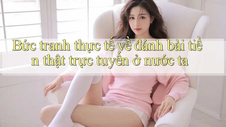 Bức tranh thực tế về đánh bài tiền thật trực tuyến ở nước ta