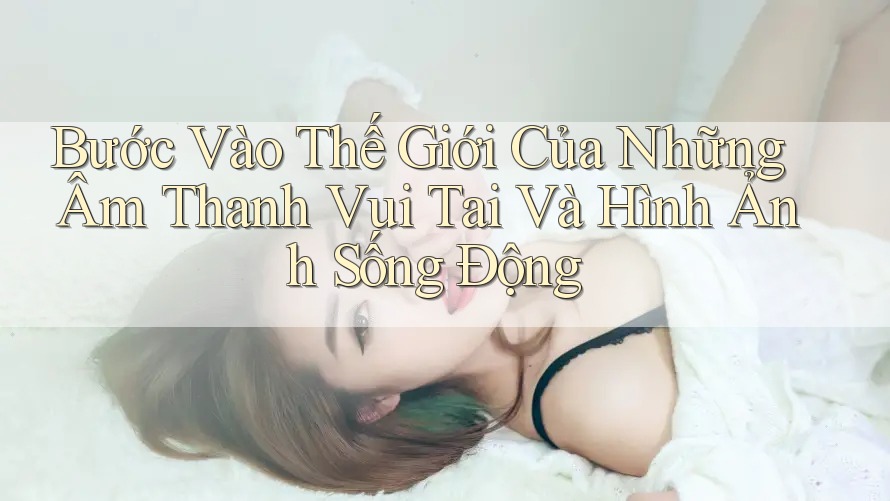 Bước Vào Thế Giới Của Những Âm Thanh Vui Tai Và Hình Ảnh Sống Động