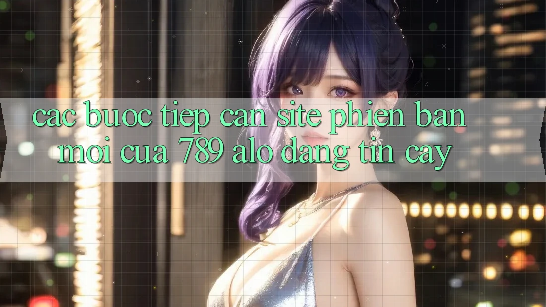 Các bước Tiếp Cận Site Phiên bản mới Của 789 alo Đáng tin cậy