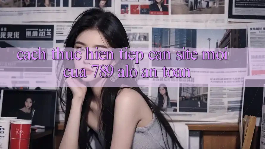 Cách thực hiện Tiếp Cận Site Mới Của 789 alo An Toàn
