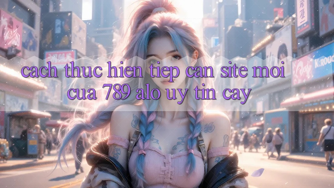Cách thực hiện Tiếp Cận Site Mới Của 789 alo Uy tín cậy