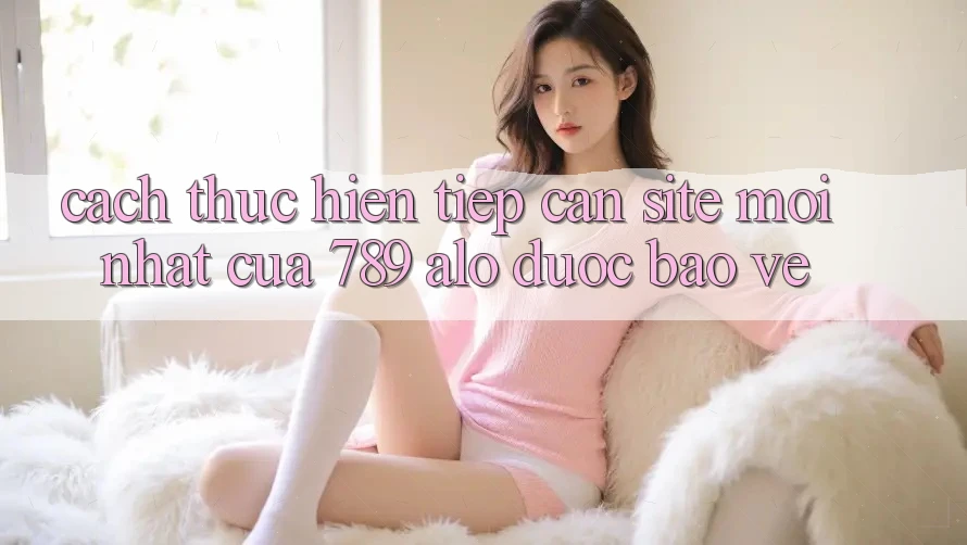 Cách thực hiện Tiếp Cận Site Mới Nhất Của 789 alo Được bảo vệ