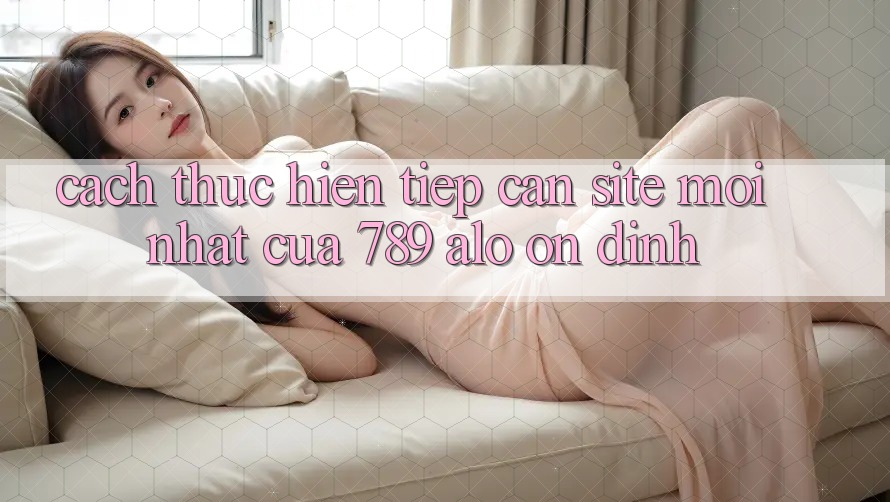 Cách thực hiện Tiếp Cận Site Mới Nhất Của 789 alo Ổn định