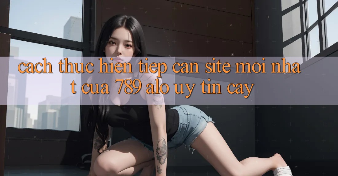 Cách thực hiện Tiếp Cận Site Mới Nhất Của 789 alo Uy tín cậy Cách thực hiện Tiếp Cận Site Mới Nhất Của 789 alo Uy tín cậy