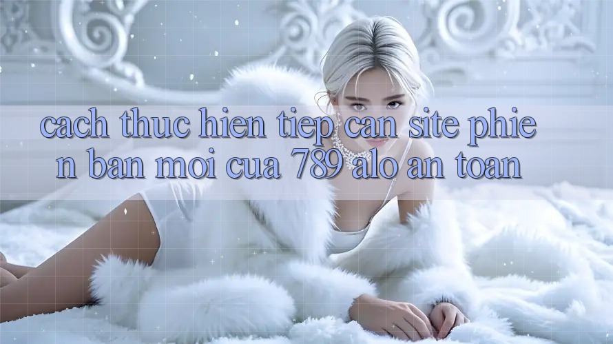 Cách thực hiện Tiếp Cận Site Phiên bản mới Của 789 alo An Toàn