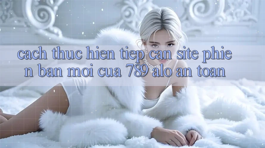 Cách thực hiện Tiếp Cận Site Phiên bản mới Của 789 alo An Toàn