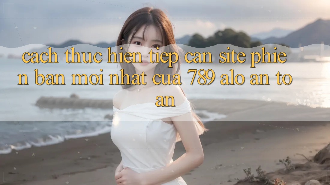 Cách thực hiện Tiếp Cận Site Phiên bản mới Nhất Của 789 alo An Toàn