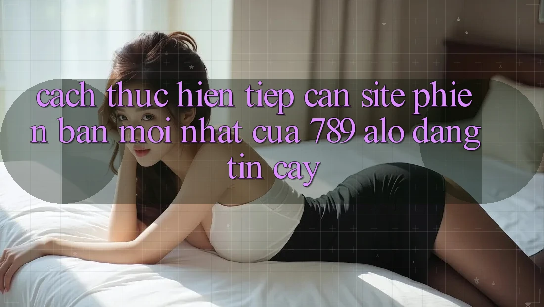 Cách thực hiện Tiếp Cận Site Phiên bản mới Nhất Của 789 alo Đáng tin cậy