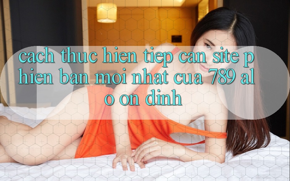 Cách thực hiện Tiếp Cận Site Phiên bản mới Nhất Của 789 alo Ổn định Cách thực hiện Tiếp Cận Site Phiên bản mới Nhất Của 789 alo Ổn định