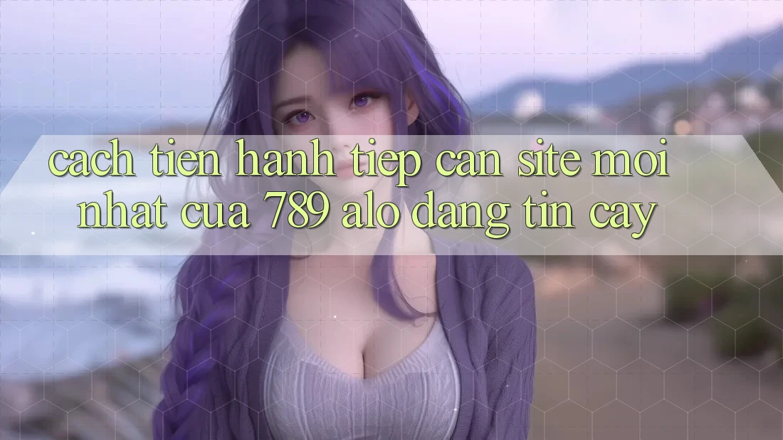 Cách tiến hành Tiếp Cận Site Mới Nhất Của 789 alo Đáng tin cậy