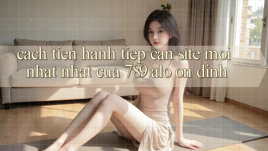 Cách tiến hành Tiếp Cận Site Mới nhất Nhất Của 789 alo Ổn định