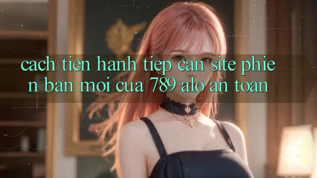 Cách tiến hành Tiếp Cận Site Phiên bản mới Của 789 alo An Toàn Cách tiến hành Tiếp Cận Site Phiên bản mới Của 789 alo An Toàn